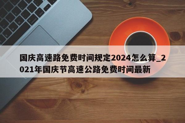 国庆高速路免费时间规定2024怎么算_2021年国庆节高速公路免费时间最新