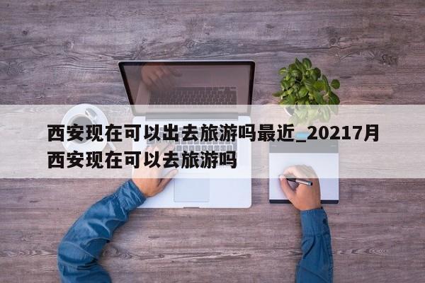 西安现在可以出去旅游吗最近_20217月西安现在可以去旅游吗