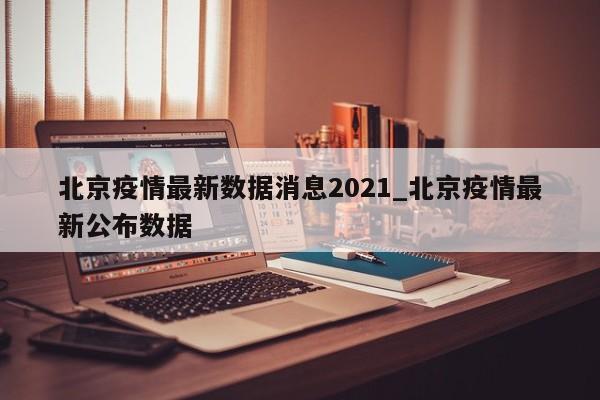 北京疫情最新数据消息2021_北京疫情最新公布数据