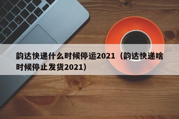 韵达快递什么时候停运2021（韵达快递啥时候停止发货2021）