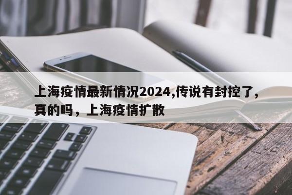 上海疫情最新情况2024,传说有封控了,真的吗，上海疫情扩散