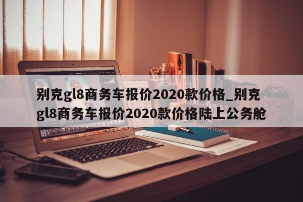 别克gl8商务车报价2020款价格_别克gl8商务车报价2020款价格陆上公务舱