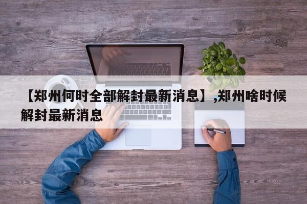 【郑州何时全部解封最新消息】,郑州啥时候解封最新消息
