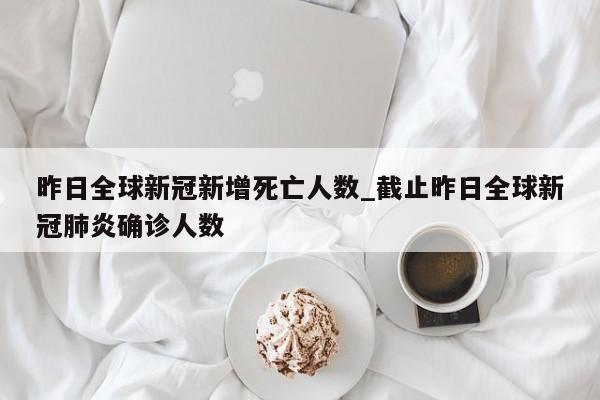 昨日全球新冠新增死亡人数_截止昨日全球新冠肺炎确诊人数