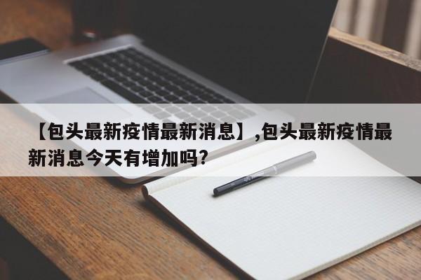 详细阅读:【包头最新疫情最新消息】,包头最新疫情最新消息今天有增加吗? 【包头最新疫情最新消息】,包头最新疫情最新消息今天有增加吗?