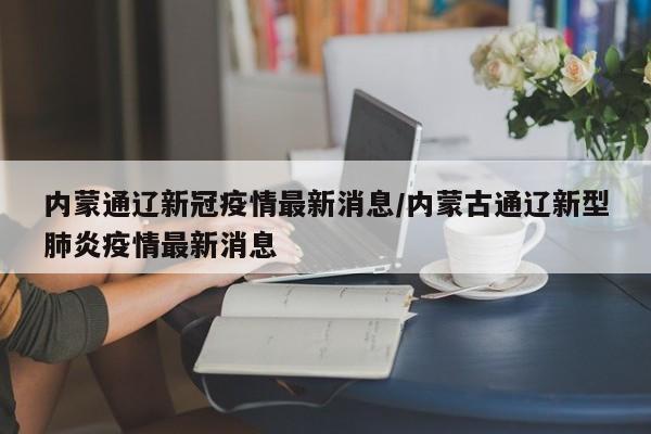 内蒙通辽新冠疫情最新消息/内蒙古通辽新型肺炎疫情最新消息