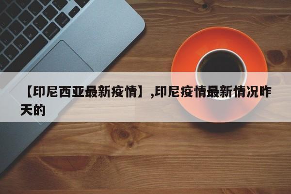 【印尼西亚最新疫情】,印尼疫情最新情况昨天的