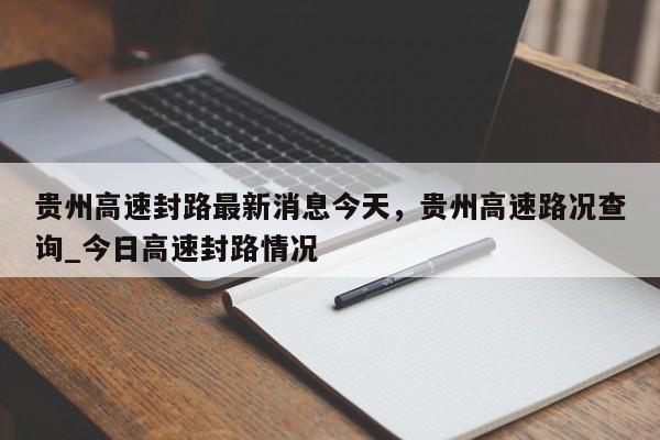 贵州高速封路最新消息今天，贵州高速路况查询_今日高速封路情况