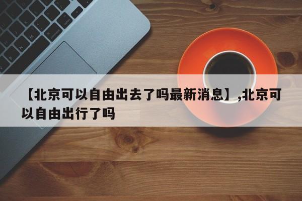 【北京可以自由出去了吗最新消息】,北京可以自由出行了吗