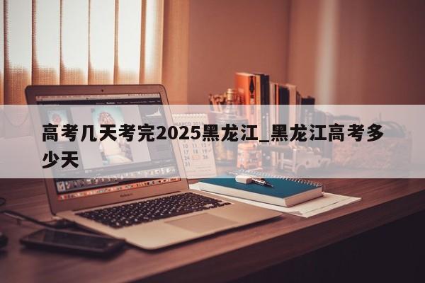 详细阅读:高考几天考完2025黑龙江_黑龙江高考多少天 高考几天考完2025黑龙江_黑龙江高考多少天