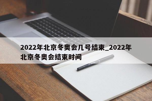2022年北京冬奥会几号结束_2022年北京冬奥会结束时间