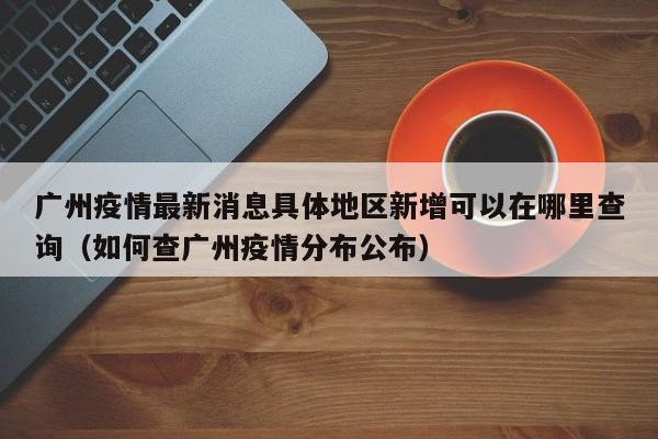 广州疫情最新消息具体地区新增可以在哪里查询（如何查广州疫情分布公布）