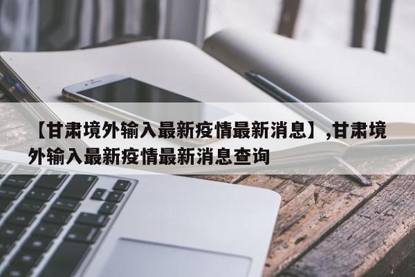 详细阅读:【甘肃境外输入最新疫情最新消息】,甘肃境外输入最新疫情最新消息查询 【甘肃境外输入最新疫情最新消息】,甘肃境外输入最新疫情最新消息查询