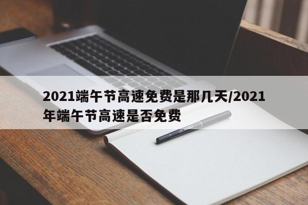 2021端午节高速免费是那几天/2021年端午节高速是否免费
