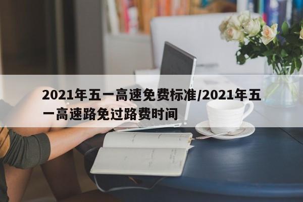 2021年五一高速免费标准/2021年五一高速路免过路费时间