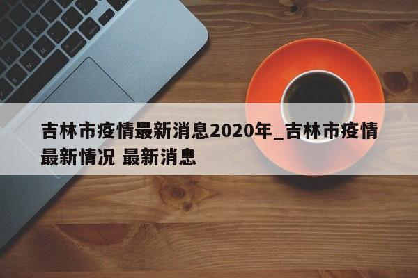 吉林市疫情最新消息2020年_吉林市疫情最新情况 最新消息