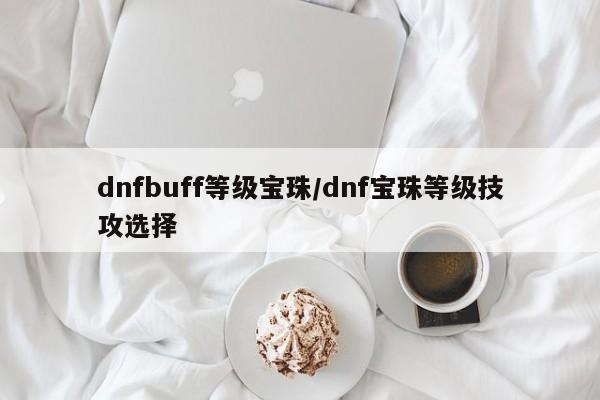 dnfbuff等级宝珠/dnf宝珠等级技攻选择
