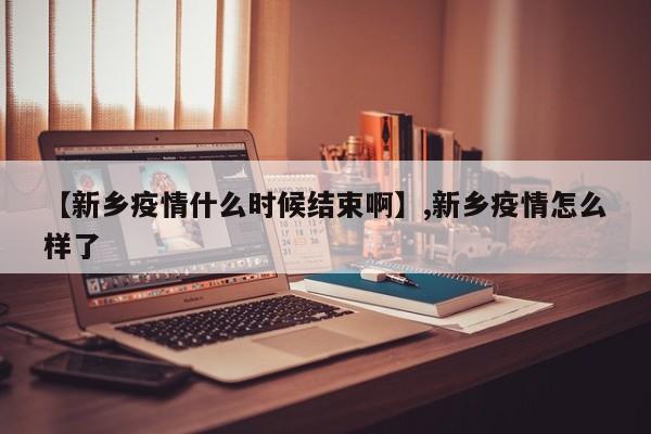 【新乡疫情什么时候结束啊】,新乡疫情怎么样了
