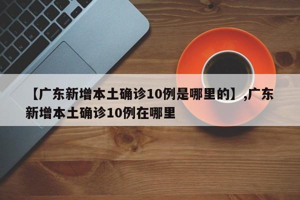 详细阅读:【广东新增本土确诊10例是哪里的】,广东新增本土确诊10例在哪里 【广东新增本土确诊10例是哪里的】,广东新增本土确诊10例在哪里
