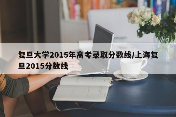 详细阅读:复旦大学2015年高考录取分数线/上海复旦2015分数线 复旦大学2015年高考录取分数线/上海复旦2015分数线