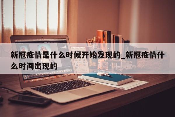 详细阅读:新冠疫情是什么时候开始发现的_新冠疫情什么时间出现的 新冠疫情是什么时候开始发现的_新冠疫情什么时间出现的