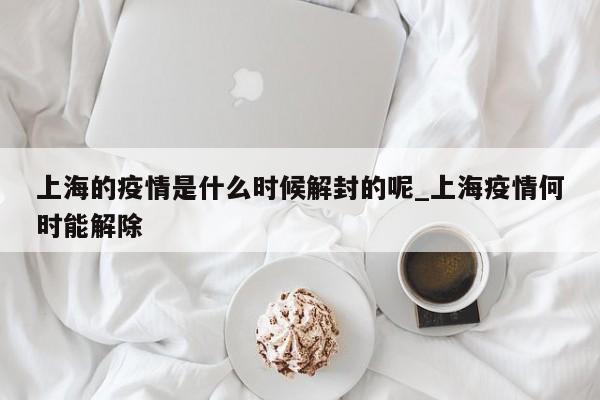 上海的疫情是什么时候解封的呢_上海疫情何时能解除