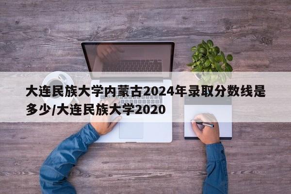 详细阅读:大连民族大学内蒙古2024年录取分数线是多少/大连民族大学2020 大连民族大学内蒙古2024年录取分数线是多少/大连民族大学2020