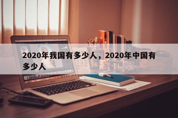 详细阅读:2020年我国有多少人,2020年中国有多少人 2020年我国有多少人,2020年中国有多少人