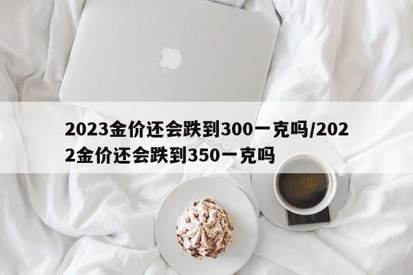 2023金价还会跌到300一克吗/2022金价还会跌到350一克吗