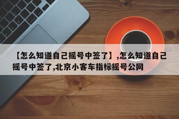 【怎么知道自己摇号中签了】,怎么知道自己摇号中签了,北京小客车指标摇号公网