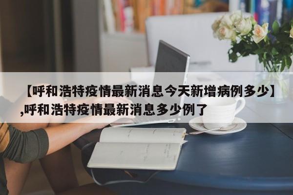 【呼和浩特疫情最新消息今天新增病例多少】,呼和浩特疫情最新消息多少例了