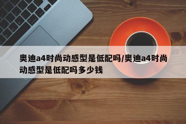 奥迪a4时尚动感型是低配吗/奥迪a4时尚动感型是低配吗多少钱