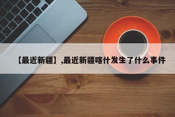 详细阅读:【最近新疆】,最近新疆喀什发生了什么事件 【最近新疆】,最近新疆喀什发生了什么事件