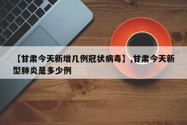 【甘肃今天新增几例冠状病毒】,甘肃今天新型肺炎是多少例