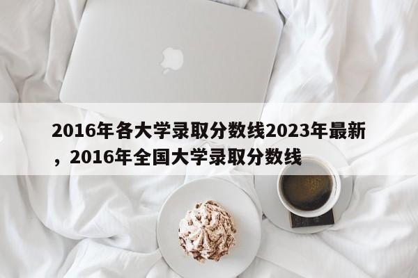 详细阅读:2016年各大学录取分数线2023年最新,2016年全国大学录取分数线 2016年各大学录取分数线2023年最新,2016年全国大学录取分数线