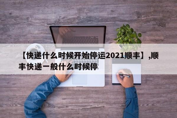 【快递什么时候开始停运2021顺丰】,顺丰快递一般什么时候停