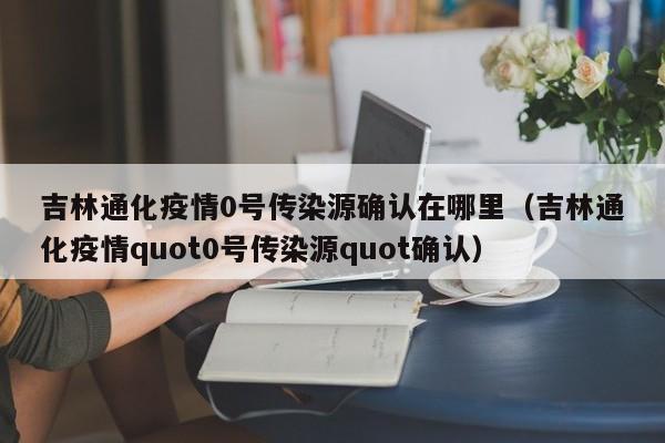 吉林通化疫情0号传染源确认在哪里（吉林通化疫情quot0号传染源quot确认）