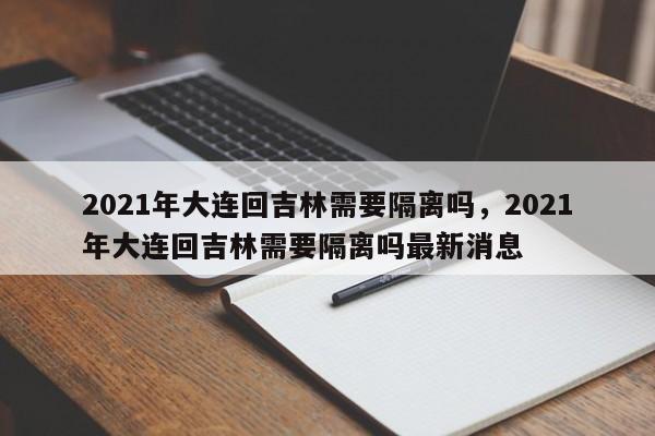 详细阅读:2021年大连回吉林需要隔离吗,2021年大连回吉林需要隔离吗最新消息 2021年大连回吉林需要隔离吗,2021年大连回吉林需要隔离吗最新消息