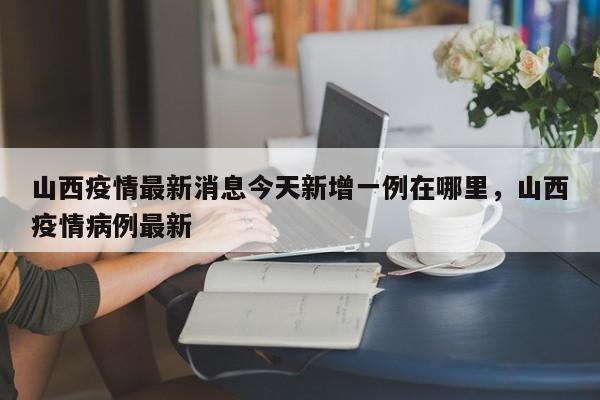 详细阅读:山西疫情最新消息今天新增一例在哪里,山西疫情病例最新 山西疫情最新消息今天新增一例在哪里,山西疫情病例最新