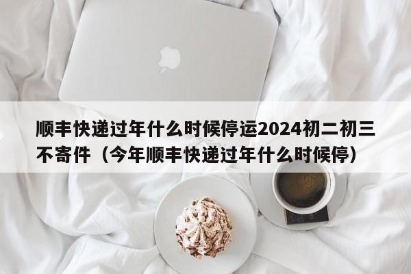 详细阅读:顺丰快递过年什么时候停运2024初二初三不寄件(今年顺丰快递过年什么时候停) 顺丰快递过年什么时候停运2024初二初三不寄件(今年顺丰快递过年什么时候停)