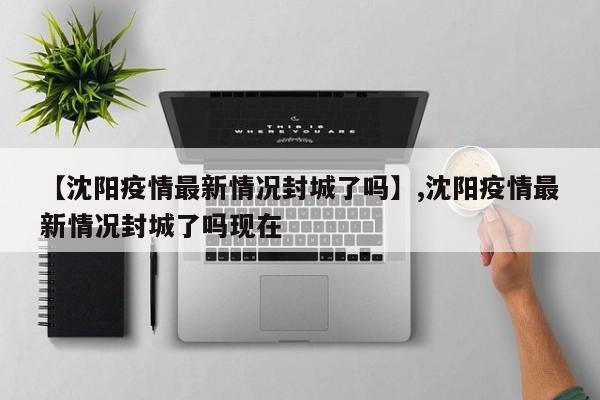 【沈阳疫情最新情况封城了吗】,沈阳疫情最新情况封城了吗现在