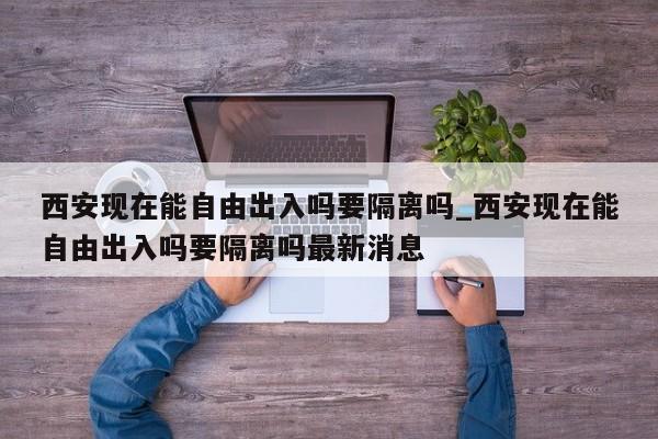 西安现在能自由出入吗要隔离吗_西安现在能自由出入吗要隔离吗最新消息