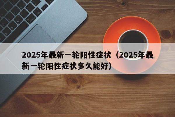 详细阅读:2025年最新一轮阳性症状(2025年最新一轮阳性症状多久能好) 2025年最新一轮阳性症状(2025年最新一轮阳性症状多久能好)
