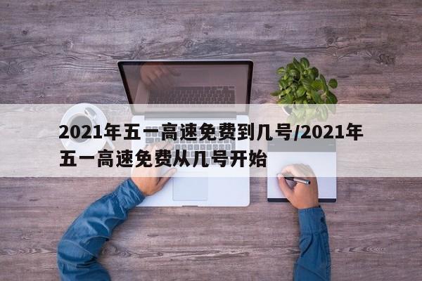 2021年五一高速免费到几号/2021年五一高速免费从几号开始