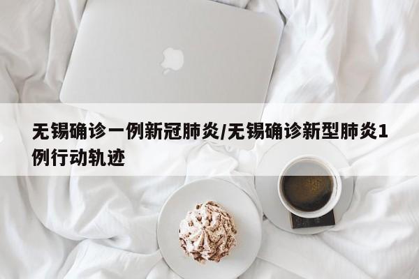 无锡确诊一例新冠肺炎/无锡确诊新型肺炎1例行动轨迹