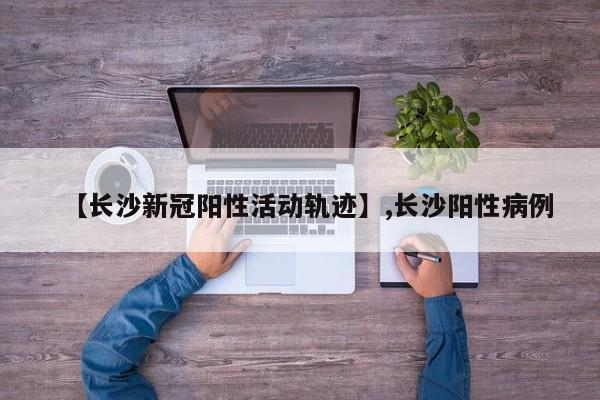 【长沙新冠阳性活动轨迹】,长沙阳性病例