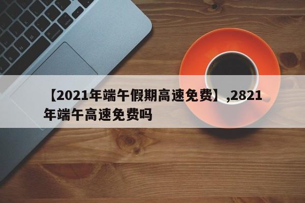 【2021年端午假期高速免费】,2821年端午高速免费吗