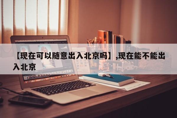 【现在可以随意出入北京吗】,现在能不能出入北京