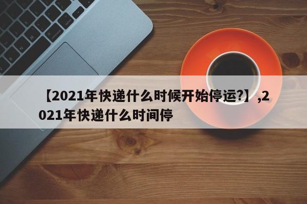 【2021年快递什么时候开始停运?】,2021年快递什么时间停