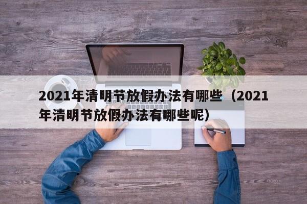 2021年清明节放假办法有哪些（2021年清明节放假办法有哪些呢）